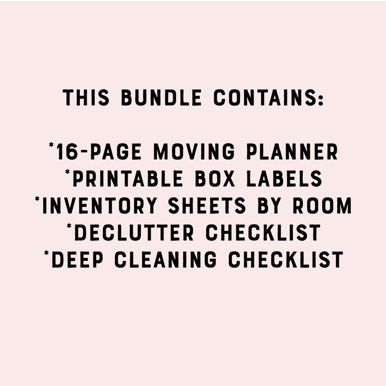 May include: A black and white text graphic on a light pink background. The text reads "THIS BUNDLE CONTAINS:" followed by a list of items: "*16-PAGE MOVING PLANNER", "*PRINTABLE BOX LABELS", "*INVENTORY SHEETS BY ROOM", "*DECLUTTER CHECKLIST", "*DEEP CLEANING CHECKLIST".