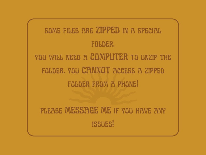 May include: A brown rectangle with rounded corners and a white border contains text that reads: "SOME FILES ARE ZIPPED IN A SPECIAL FOLDER. YOU WILL NEED A COMPUTER TO UNZIP THE FOLDER. YOU CANNOT ACCESS A ZIPPED FOLDER FROM A PHONE! PLEASE MESSAGE ME IF YOU HAVE ANY ISSUES!" A stylized sun graphic is below the text.