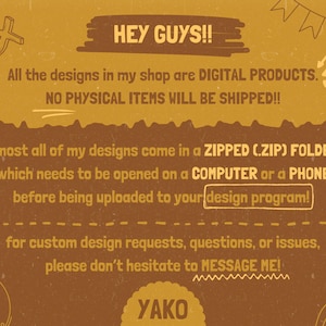 May include: A mustard yellow digital information graphic with brown text stating: HEY GUYS!! All the designs in my shop are DIGITAL PRODUCTS. NO PHYSICAL ITEMS WILL BE SHIPPED!! almost all of my designs come in a ZIPPED (.ZIP) FOLDER, which needs to be opened on a COMPUTER or a PHONE before being uploaded to your design program! for custom design requests, questions, or issues, please don't hesitate to MESSAGE ME! YAKO.