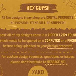May include: A mustard yellow digital information graphic with brown text stating: HEY GUYS!! All the designs in my shop are DIGITAL PRODUCTS. NO PHYSICAL ITEMS WILL BE SHIPPED!! almost all of my designs come in a ZIPPED (.ZIP) FOLDER, which needs to be opened on a COMPUTER or a PHONE before being uploaded to your design program! for custom design requests, questions, or issues, please don&rsquo;t hesitate to MESSAGE ME! YAKO.