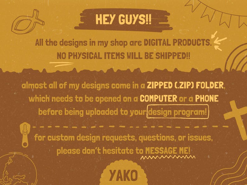 May include: A mustard yellow digital information graphic with brown text stating: HEY GUYS!! All the designs in my shop are DIGITAL PRODUCTS. NO PHYSICAL ITEMS WILL BE SHIPPED!! almost all of my designs come in a ZIPPED (.ZIP) FOLDER, which needs to be opened on a COMPUTER or a PHONE before being uploaded to your design program! for custom design requests, questions, or issues, please don&rsquo;t hesitate to MESSAGE ME! YAKO.