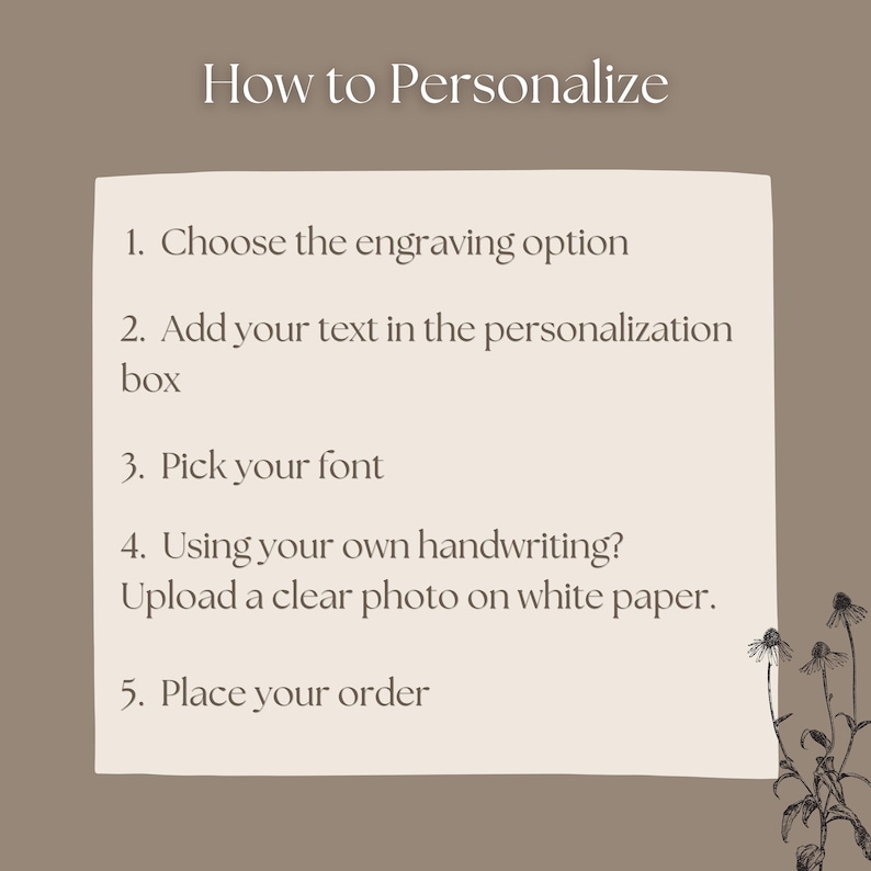 May include: A beige instructional graphic on a taupe background with the heading How to Personalize. It lists five steps: 1. Choose the engraving option, 2. Add your text in the personalization box, 3. Pick your font, 4. Using your own handwriting? Upload a clear photo on white paper, 5. Place your order. A black line drawing of flowers is in the bottom right corner.