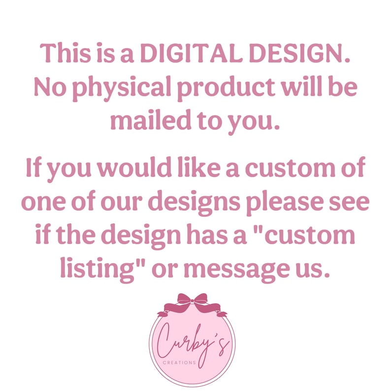 May include: Pink text on a white background reads: "This is a DIGITAL DESIGN. No physical product will be mailed to you. If you would like a custom of one of our designs please see if the design has a "custom listing" or message us." Below the text is a pink circle with a white bow and the text "Curby's Creations" in white.