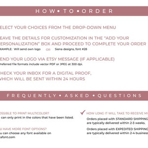 May include: A pink and white graphic with instructions on how to order a custom product. The text includes "How to Order", "Select your choices from the drop-down menu", "Leave the details for customization in the "Add your personalization" box and proceed to complete your order", "Send your logo via Etsy message (if applicable)", "Check your inbox for a digital proof, which will be sent within 24 hours", "Frequently Asked Questions", "Is it possible to print multicolor?", "No, we can only print in the colors that have been listed.", "Do you have more font options?", "Yes, you can choose any font available on www.dafont.com", "How long it will take to receive my order?", "Orders placed with Standard Shipping are typically delivered within 2-3 weeks.", "Orders placed with Expedited Shipping are typically delivered within 2-4 business days."