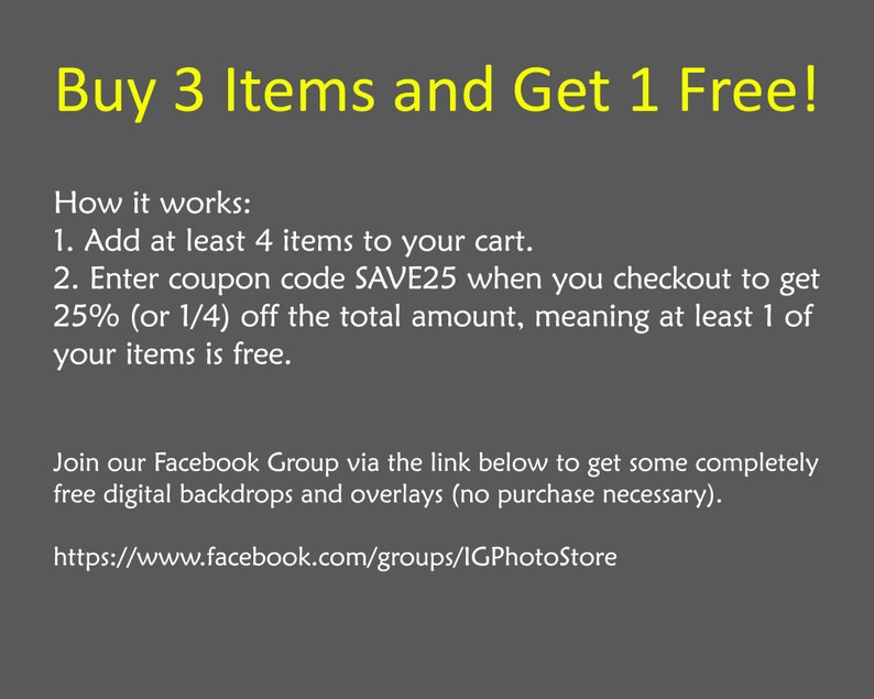 May include: Buy 3 items and get 1 free! Add at least 4 items to your cart and enter coupon code SAVE25 at checkout to get 25% off. Join the Facebook group for free digital backdrops and overlays. https://www.facebook.com/groups/IGPhotoStore