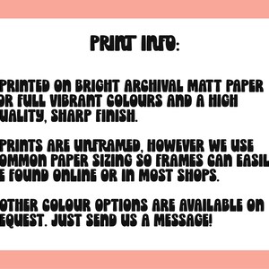 May include: Print information text on a white background. The text reads: "PRINT INFO: - PRINTED ON BRIGHT ARCHIVAL MATT PAPER FOR FULL VIBRANT COLOURS AND A HIGH QUALITY, SHARP FINISH. - PRINTS ARE UNFRAMED, HOWEVER WE USE COMMON PAPER SIZING SO FRAMES CAN EASILY BE FOUND ONLINE OR IN MOST SHOPS. - OTHER COLOUR OPTIONS ARE AVAILABLE ON REQUEST. JUST SEND US A MESSAGE!"