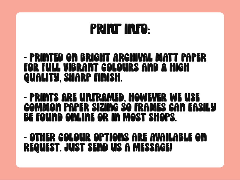 May include: Print information text on a white background. The text reads: "PRINT INFO: - PRINTED ON BRIGHT ARCHIVAL MATT PAPER FOR FULL VIBRANT COLOURS AND A HIGH QUALITY, SHARP FINISH. - PRINTS ARE UNFRAMED, HOWEVER WE USE COMMON PAPER SIZING SO FRAMES CAN EASILY BE FOUND ONLINE OR IN MOST SHOPS. - OTHER COLOUR OPTIONS ARE AVAILABLE ON REQUEST. JUST SEND US A MESSAGE!"