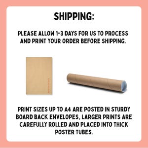 May include: Image showing shipping information. Text reads: "SHIPPING: PLEASE ALLOW 1-3 DAYS FOR US TO PROCESS AND PRINT YOUR ORDER BEFORE SHIPPING." Print sizes up to A4 are posted in board back envelopes, larger prints are rolled and placed into thick poster tubes.