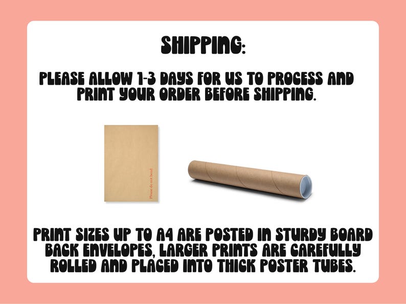 May include: A brown envelope and a brown cardboard tube for shipping prints. The text on the image reads: "SHIPPING: PLEASE ALLOW 1-3 DAYS FOR US TO PROCESS AND PRINT YOUR ORDER BEFORE SHIPPING. PRINT SIZES UP TO A4 ARE POSTED IN STURDY BOARD BACK ENVELOPES, LARGER PRINTS ARE CAREFULLY ROLLED AND PLACED INTO THICK POSTER TUBES."