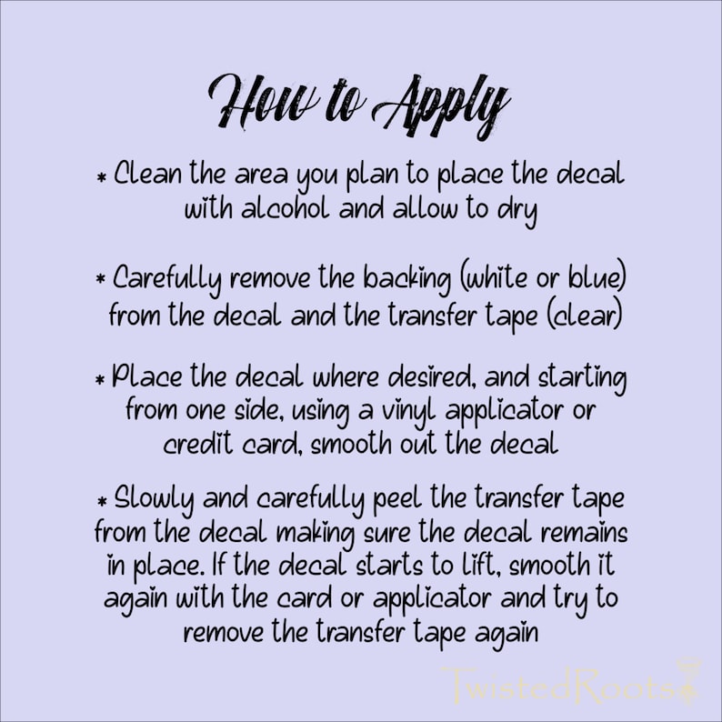 May include: A light purple instructional graphic titled How to Apply with black text detailing four steps for decal installation: cleaning the surface, removing the backing, placing and smoothing the decal, and peeling away the clear transfer tape.