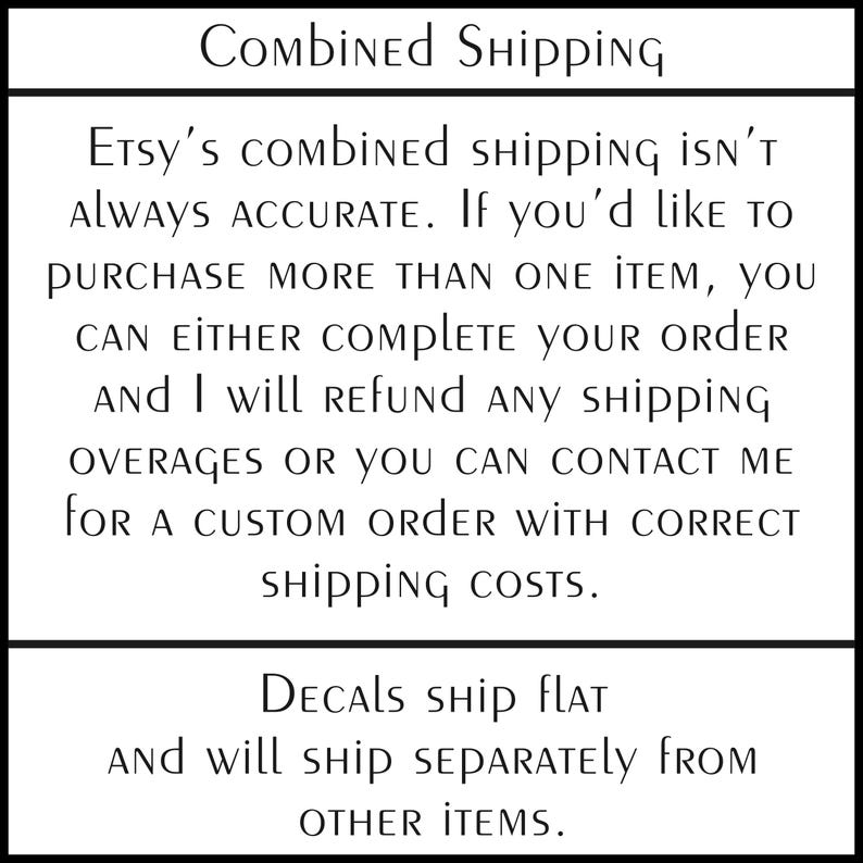 May include: A white rectangular sign with black text that reads: Combined Shipping. Etsy's combined shipping isn't always accurate. If you'd like to purchase more than one item, you can either complete your order and I will refund any shipping overages or you can contact me for a custom order with correct shipping costs. Decals ship flat and will ship separately from other items.