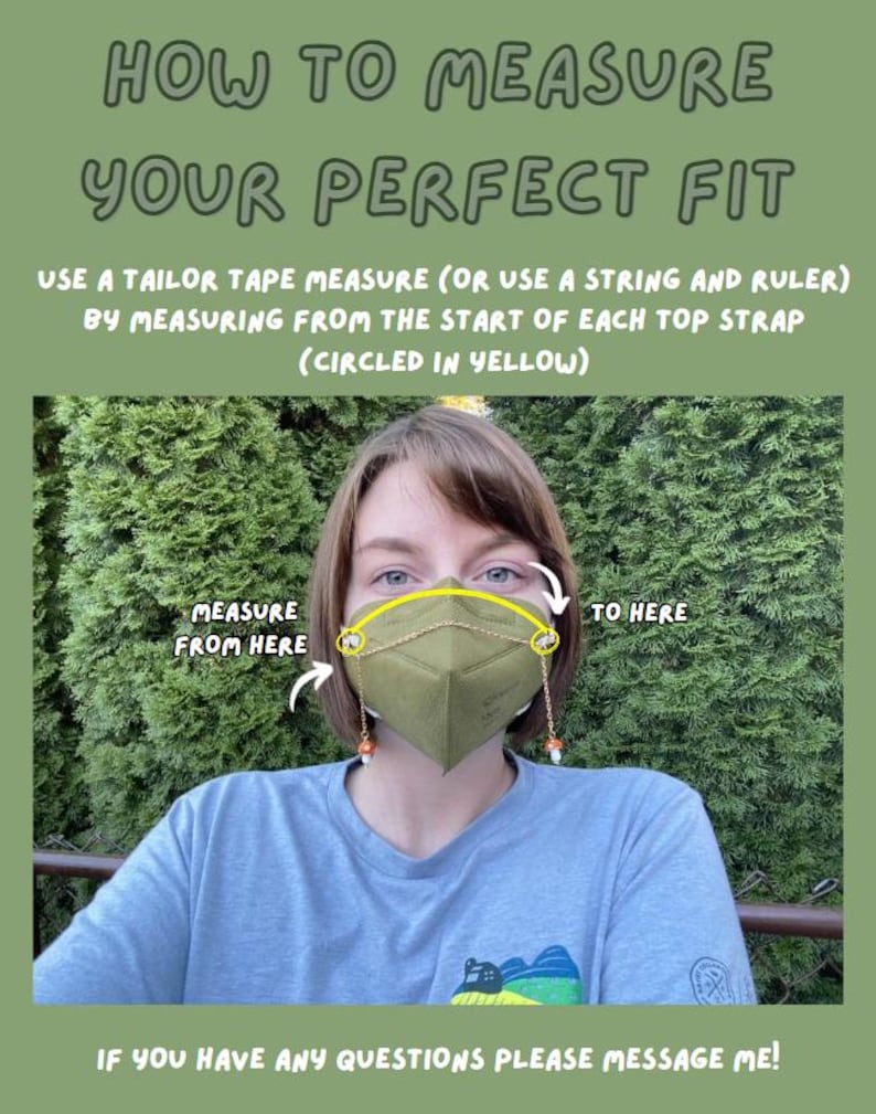 May include: A person wearing a green face mask with a gold chain attached to the mask. The chain is connected to two small yellow circles on either side of the mask. The text "MEASURE FROM HERE" and "TO HERE" are written in yellow on the image. The text "HOW TO MEASURE YOUR PERFECT FIT" is written in green at the top of the image. The text "USE A TAILOR TAPE MEASURE (OR USE A STRING AND RULER) BY MEASURING FROM THE START OF EACH TOP STRAP (CIRCLED IN YELLOW)" is written in black below the green text. The text "IF YOU HAVE ANY QUESTIONS PLEASE MESSAGE ME!" is written in black at the bottom of the image.