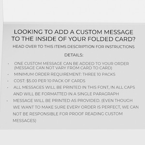 May include: A white card with black text explaining how to add a custom message to the inside of a folded card. The text says "LOOKING TO ADD A CUSTOM MESSAGE TO THE INSIDE OF YOUR FOLDED CARD? HEAD OVER TO THIS ITEMS DESCRIPTION FOR INSTRUCTIONS DETAILS: ONE CUSTOM MESSAGE CAN BE ADDED TO YOUR ORDER (MESSAGE CAN NOT VARY FROM CARD TO CARD) MINIMUM ORDER REQUIREMENT: THREE 10 PACKS COST: &pound;5.00 PER 10 PACK OF CARDS ALL MESSAGES WILL BE PRINTED IN THIS FONT, IN ALL CAPS AND WILL BE FORMATTED IN A SINGLE PARAGRAPH MESSAGE WILL BE PRINTED AS PROVIDED. (EVEN THOUGH WE WANT TO MAKE SURE EVERY ORDER IS PERFECT, WE CAN NOT BE RESPONSIBLE FOR PROOF READING CUSTOM MESSAGES)"