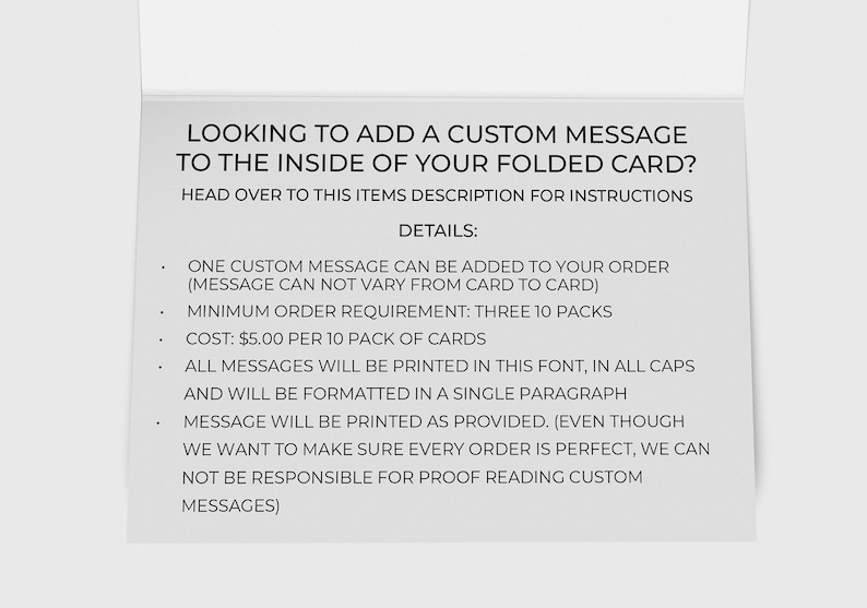 May include: A white card with black text explaining how to add a custom message to the inside of a folded card. The text says "LOOKING TO ADD A CUSTOM MESSAGE TO THE INSIDE OF YOUR FOLDED CARD? HEAD OVER TO THIS ITEMS DESCRIPTION FOR INSTRUCTIONS DETAILS: ONE CUSTOM MESSAGE CAN BE ADDED TO YOUR ORDER (MESSAGE CAN NOT VARY FROM CARD TO CARD) MINIMUM ORDER REQUIREMENT: THREE 10 PACKS COST: &pound;5.00 PER 10 PACK OF CARDS ALL MESSAGES WILL BE PRINTED IN THIS FONT, IN ALL CAPS AND WILL BE FORMATTED IN A SINGLE PARAGRAPH MESSAGE WILL BE PRINTED AS PROVIDED. (EVEN THOUGH WE WANT TO MAKE SURE EVERY ORDER IS PERFECT, WE CAN NOT BE RESPONSIBLE FOR PROOF READING CUSTOM MESSAGES)"