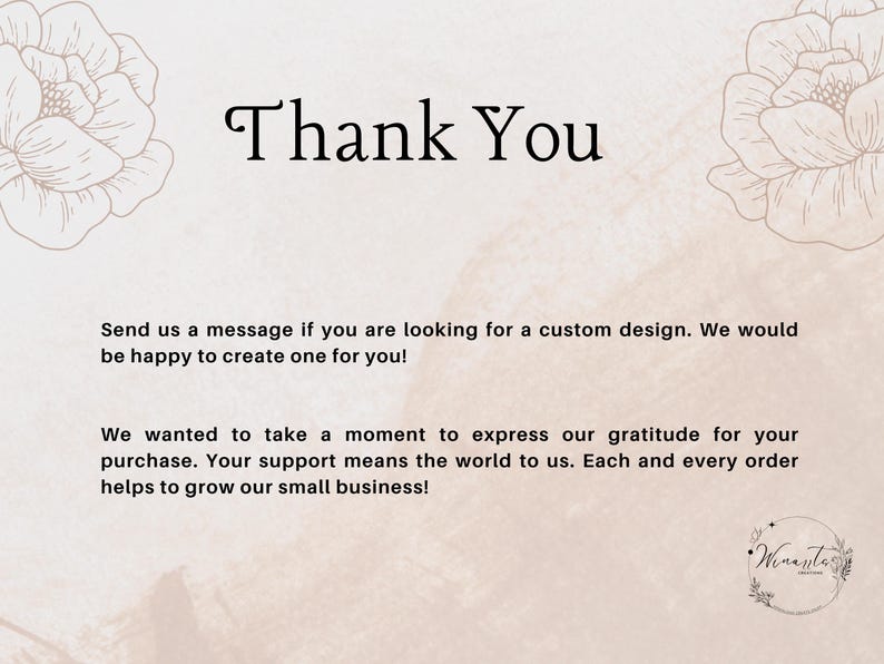 May include: Thank You text with floral design on a light pink background. The text says "Send us a message if you are looking for a custom design. We would be happy to create one for you! We wanted to take a moment to express our gratitude for your purchase. Your support means the world to us. Each and every order helps to grow our small business!"