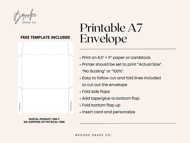 May include: Printable A7 envelope template with instructions on how to print and assemble. The template is for an 8.5 x 11 inch sheet of paper or cardstock.  The instructions include: "Print on 8.5" x 11" paper or cardstock. Printer should be set to print "Actual Size", "No Scaling" or "100%". Easy to follow cut and fold lines included to cut out the envelope. Fold side flaps. Add tape/glue to bottom flap. Fold bottom flap up. Insert card and personalize."