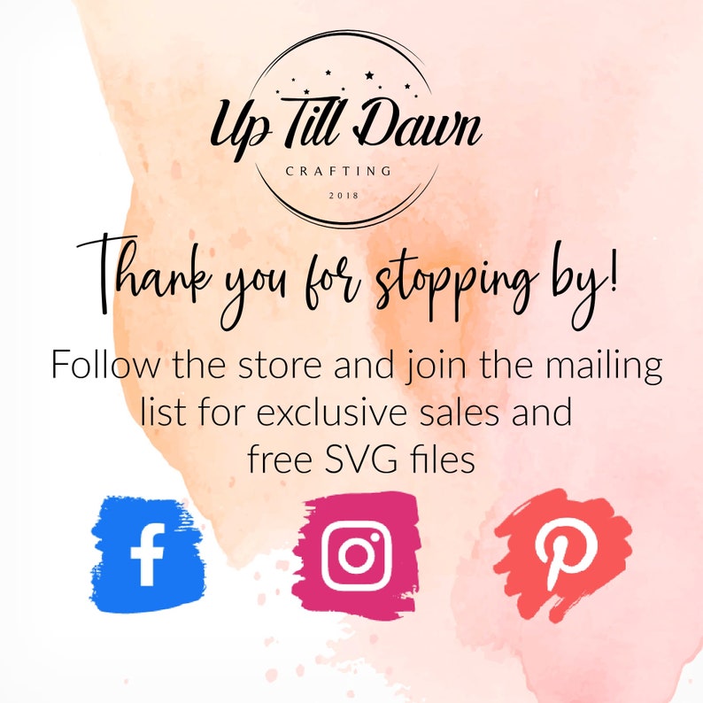 May include: A pink and orange watercolor background with the text "Up Till Dawn Crafting 2018" in a circle. The text "Thank you for stopping by!" is below the circle. The text "Follow the store and join the mailing list for exclusive sales and free SVG files" is below that. There are three social media icons: a blue Facebook icon, a pink Instagram icon, and a red Pinterest icon.