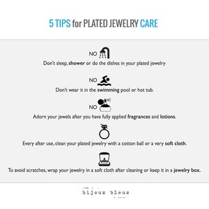 May include: Five tips for caring for plated jewelry.  The tips include: don't sleep, shower, or do dishes while wearing plated jewelry; don't wear it in the swimming pool or hot tub; apply fragrances and lotions before wearing jewelry; clean plated jewelry with a cotton ball or soft cloth after each use; and wrap jewelry in a soft cloth or keep it in a jewelry box to avoid scratches.
