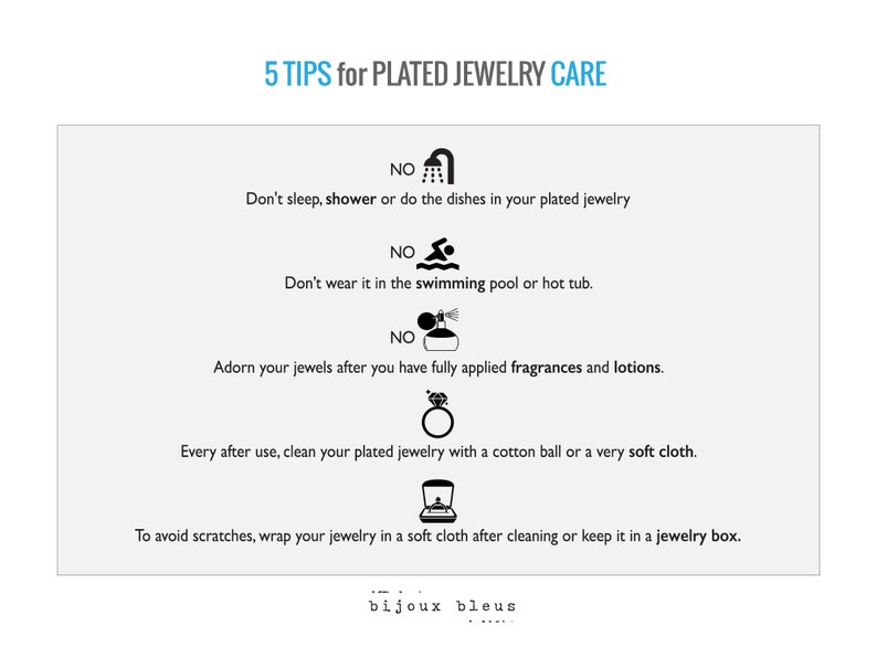 May include: Five tips for caring for plated jewelry.  The tips include: don't sleep, shower, or do dishes while wearing plated jewelry; don't wear it in the swimming pool or hot tub; apply fragrances and lotions before wearing jewelry; clean plated jewelry with a cotton ball or soft cloth after each use; and wrap jewelry in a soft cloth or keep it in a jewelry box to avoid scratches.