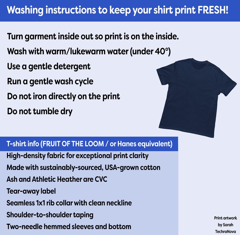 May include: Washing instructions for a t-shirt with a blue background. The instructions include turning the garment inside out, washing with warm water, using a gentle detergent, and running a gentle wash cycle. The instructions also state to not iron directly on the print and to not tumble dry. The t-shirt is made from high-density fabric for exceptional print clarity and is made with sustainably-sourced, USA-grown cotton. The t-shirt also features a tear-away label, seamless 1x1 rib collar with clean neckline, shoulder-to-shoulder taping, and two-needle hemmed sleeves and bottom.