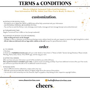 May include: Terms and Conditions for a digital animated video card or invitation. The text explains that the file will be fully customized with your information and sent to you digitally. It also outlines the turnaround time, changes that can be made, and the ordering process. The text includes the website and email address for the company, Cheers Invites.