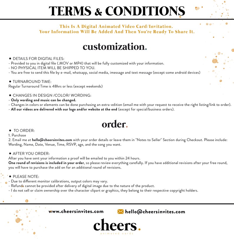 May include: Terms and Conditions for a digital animated video card or invitation. The text explains that the file will be fully customized with your information and sent to you digitally. It also outlines the turnaround time, changes that can be made, and the ordering process. The text includes the website and email address for the company, Cheers Invites.