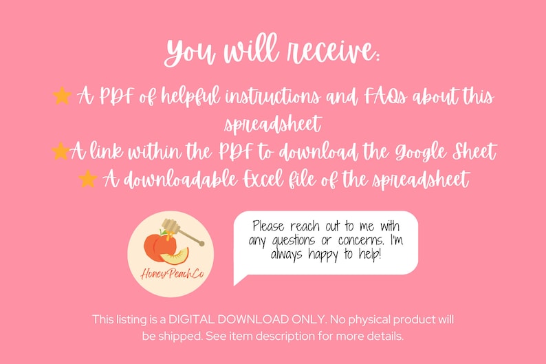 May include: A pink background with white text that reads "You will receive:" followed by three bullet points with yellow stars. The bullet points list a PDF of helpful instructions and FAQs about this spreadsheet, a link within the PDF to download the Google Sheet, and a downloadable Excel file of the spreadsheet. Below the bullet points is a peach-colored circle with a peach and honey dipper inside. The circle has the text "Honey Peach Co." in white. Below the circle is a white speech bubble with the text "Please reach out to me with any questions or concerns. I'm always happy to help!" Below the speech bubble is white text that reads "This listing is a DIGITAL DOWNLOAD ONLY. No physical product will be shipped. See item description for more details."