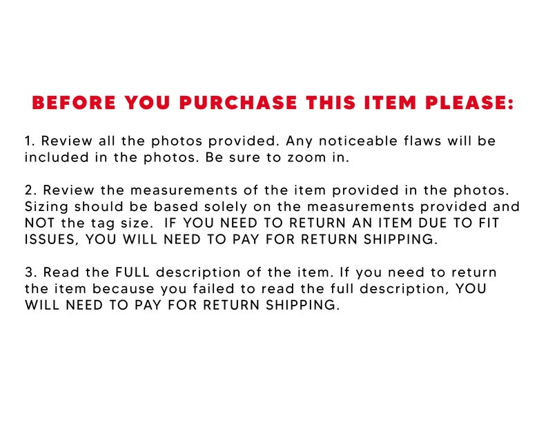 May include: Red text on a white background with instructions for buyers before purchasing an item. The text reads: "BEFORE YOU PURCHASE THIS ITEM PLEASE: 1. Review all the photos provided. Any noticeable flaws will be included in the photos. Be sure to zoom in. 2. Review the measurements of the item provided in the photos. Sizing should be based solely on the measurements provided and NOT the tag size. IF YOU NEED TO RETURN AN ITEM DUE TO FIT ISSUES, YOU WILL NEED TO PAY FOR RETURN SHIPPING. 3. Read the FULL description of the item. If you need to return the item because you failed to read the full description, YOU WILL NEED TO PAY FOR RETURN SHIPPING."