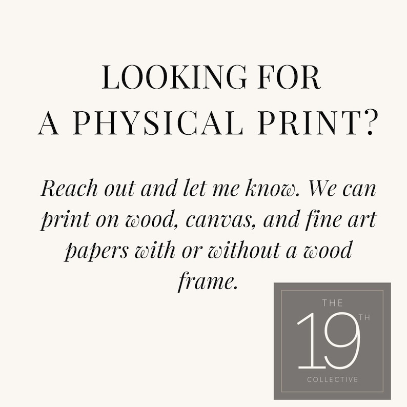 May include: Text overlay on a white background that reads "LOOKING FOR A PHYSICAL PRINT? Reach out and let me know. We can print on wood, canvas, and fine art papers with or without a wood frame." Below the text is a logo that reads "THE 19TH COLLECTIVE".