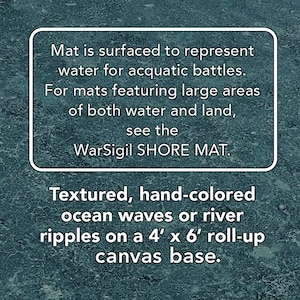 May include: Textured, hand-colored ocean waves or river ripples on a 4' x 6' roll-up canvas base. Mat is surfaced to represent water for aquatic battles. For mats featuring large areas of both water and land, see the WarSigil SHORE MAT.