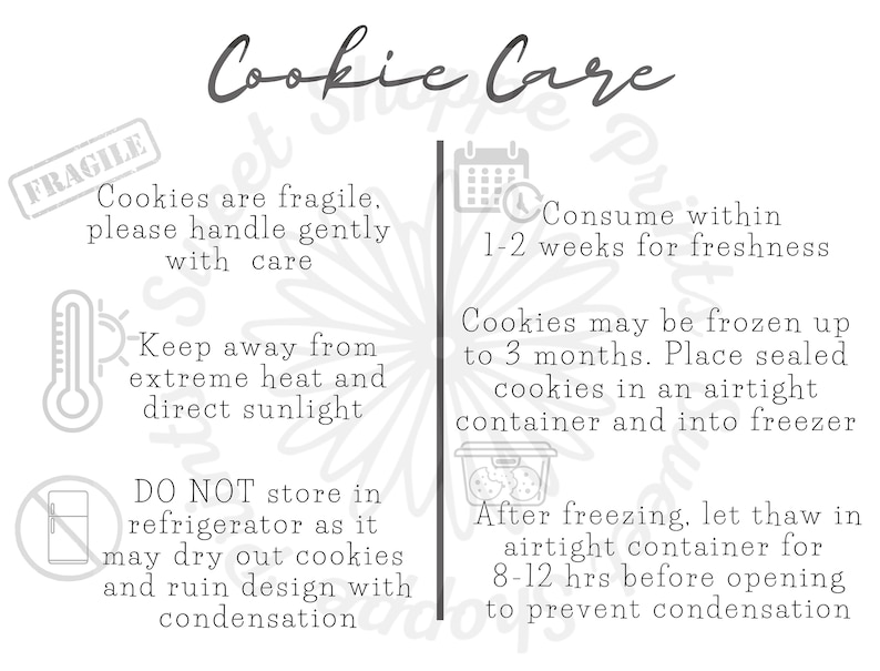 May include: A black and white illustration of cookie care instructions. The text reads "Cookie Care" and includes instructions for handling, storing, and freezing cookies. The instructions include "Cookies are fragile, please handle gently with care", "Keep away from extreme heat and direct sunlight", "DO NOT store in refrigerator as it may dry out cookies and ruin design with condensation", "Consume within 1-2 weeks for freshness", "Cookies may be frozen up to 3 months. Place sealed cookies in an airtight container and into freezer", and "After freezing, let thaw in airtight container for 8-12 hrs before opening to prevent condensation".