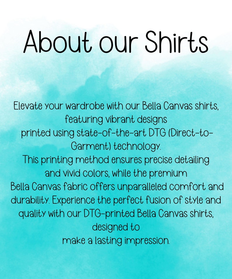 May include: Text on a turquoise background that reads "About our Shirts".  Elevate your wardrobe with our Bella Canvas shirts, featuring vibrant designs printed using state-of-the-art DTG (Direct-to-Garment) technology. This printing method ensures precise detailing and vivid colors, while the premium Bella Canvas fabric offers unparalleled comfort and durability. Experience the perfect fusion of style and quality with our DTG-printed Bella Canvas shirts, designed to make a lasting impression.
