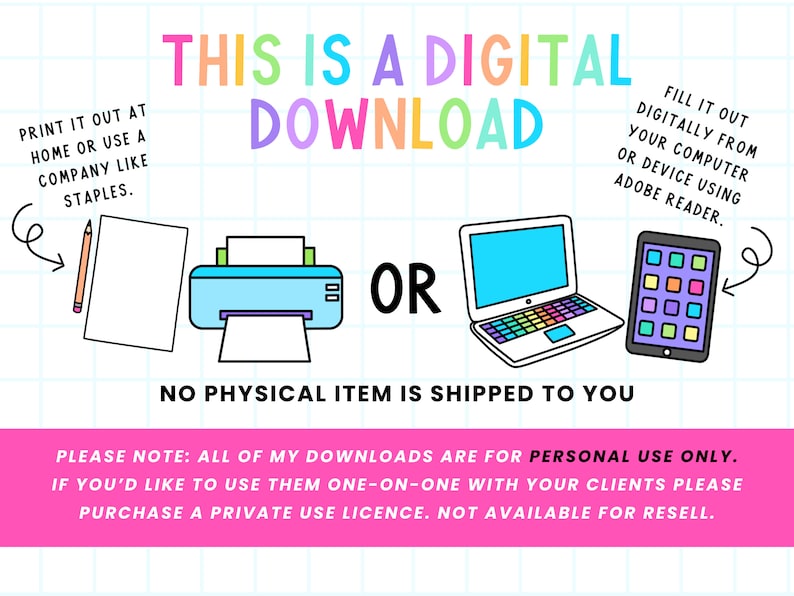 May include: A digital download graphic with a printer, laptop, and tablet. The text reads "This is a digital download" and "No physical item is shipped to you". The text also explains how to print or fill out the download digitally. The text "Please note: All of my downloads are for personal use only. If you'd like to use them one-on-one with your clients please purchase a private use licence. Not available for resell." is at the bottom.