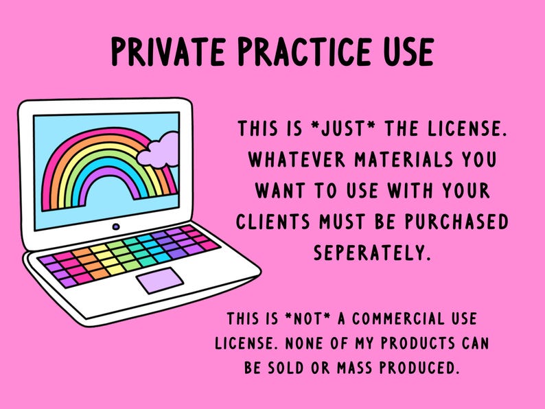 May include: A pink background with a white laptop computer with a rainbow on the screen. The text "PRIVATE PRACTICE USE" is at the top of the image. The text "THIS IS *JUST* THE LICENSE. WHATEVER MATERIALS YOU WANT TO USE WITH YOUR CLIENTS MUST BE PURCHASED SEPARATELY." is on the right side of the image. The text "THIS IS *NOT* A COMMERCIAL USE LICENSE. NONE OF MY PRODUCTS CAN BE SOLD OR MASS PRODUCED." is at the bottom of the image.