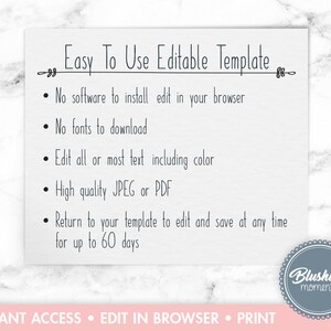 May include: A white card with black text outlining the features of an editable template. The text reads "Easy To Use Editable Template" and lists the following features: "No software to install edit in your browser", "No fonts to download", "Edit all or most text including color", "High quality JPEG or PDF", "Return to your template to edit and save at any time for up to 60 days". The bottom of the card reads "INSTANT ACCESS EDIT IN BROWSER PRINT" and has a logo that reads "Blushing moments".