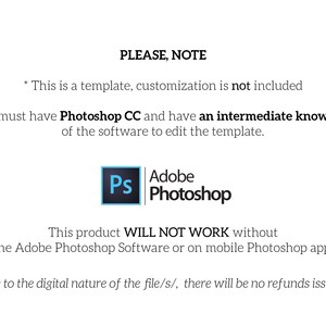 May include: Text on a white background that reads "PLEASE, NOTE" followed by two bullet points. The first bullet point reads "This is a template, customization is not included." The second bullet point reads "You must have Photoshop CC and have an intermediate knowledge of the software to edit the template." Below the text is a blue and white Photoshop icon. Below the icon is text that reads "This product WILL NOT WORK without the Adobe Photoshop Software or on mobile Photoshop app!" Below that text is text that reads "Due to the digital nature of the file/s/, there will be no refunds issued."
