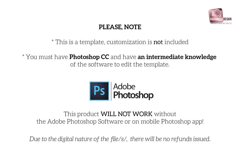 May include: Text on a white background that reads "PLEASE, NOTE" followed by two bullet points. The first bullet point reads "This is a template, customization is not included." The second bullet point reads "You must have Photoshop CC and have an intermediate knowledge of the software to edit the template." Below the text is a blue and white Photoshop icon. Below the icon is text that reads "This product WILL NOT WORK without the Adobe Photoshop Software or on mobile Photoshop app!" Below that text is text that reads "Due to the digital nature of the file/s/, there will be no refunds issued."