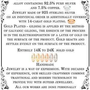 May include: A black and white text graphic with a decorative border. The text reads: "We make all products from: Sterling Silver 925 is a jewelry alloy containing 92.5% pure silver and 7.5% copper. Jewelry made of 925 sterling silver on an individual order is additionally covered with 14-carat gold plating. Gold plated - gilding is applied by the method of galvanic gilding, the essence of the process is in the electrodeposition of a layer of gold on the surface of the product. Gold reacts and settles evenly on the surface of the product. Entirely 14K to 24K solid gold. 000000 Handmade Jewelry is a way of expression. With decades of experience, our skilled craftsmen combine traditional and modern technology to provide you with superb jewellery. All our works are done personally for you by hand with love and care in our workshop."