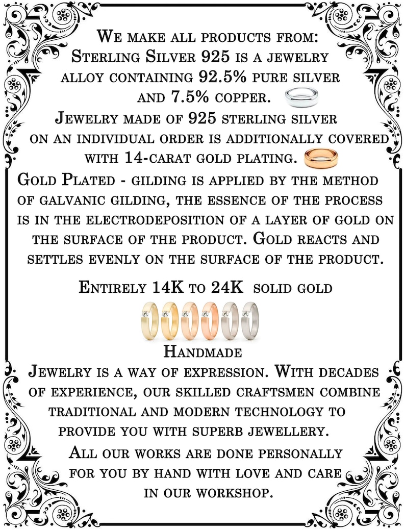 May include: A black and white text graphic with a decorative border. The text reads: "We make all products from: Sterling Silver 925 is a jewelry alloy containing 92.5% pure silver and 7.5% copper. Jewelry made of 925 sterling silver on an individual order is additionally covered with 14-carat gold plating. Gold plated - gilding is applied by the method of galvanic gilding, the essence of the process is in the electrodeposition of a layer of gold on the surface of the product. Gold reacts and settles evenly on the surface of the product. Entirely 14K to 24K solid gold. 000000 Handmade Jewelry is a way of expression. With decades of experience, our skilled craftsmen combine traditional and modern technology to provide you with superb jewellery. All our works are done personally for you by hand with love and care in our workshop."