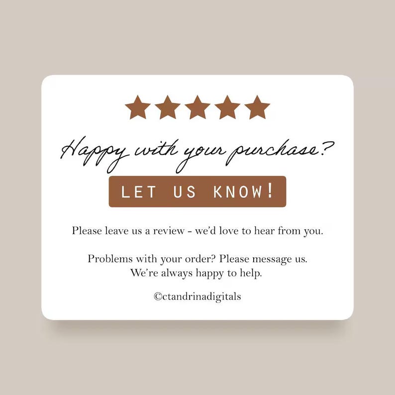 May include: A rectangular white card with five brown stars at the top. The text reads: Happy with your purchase? LET US KNOW! Please leave us a review - we'd love to hear from you. Problems with your order? Please message us. We're always happy to help. &copy;ctandrinadigitals