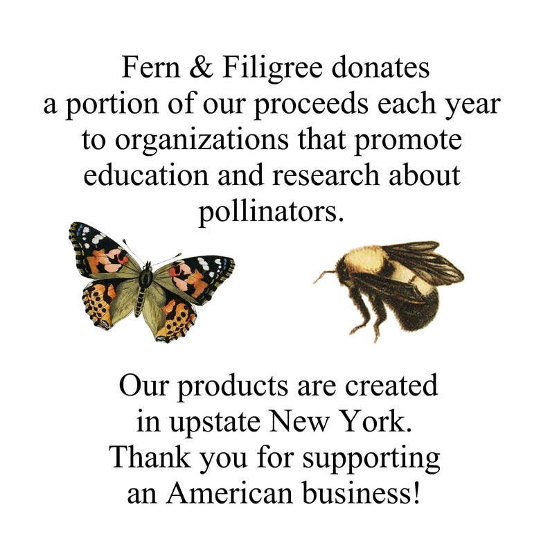 May include: A graphic with text that reads "Fern & Filigree donates a portion of our proceeds each year to organizations that promote education and research about pollinators. Our products are created in upstate New York. Thank you for supporting an American business!"  The graphic also features a butterfly and a bumblebee.