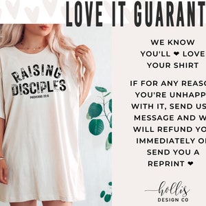 May include: A white t-shirt with the text "Raising Disciples" in black with a distressed look. The text "Proverbs 22:6" is also printed in black below the main text. The shirt is being worn by a person. The text "Love It Guarantee" is printed in black at the top of the image. The text "We know you'll love your shirt" is printed in black below the guarantee text. The text "If for any reason you're unhappy with it, send us a message and we will refund you immediately or send you a reprint" is printed in black below the previous text. The text "hollis DESIGN CO" is printed in black at the bottom of the image.