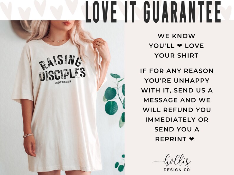 May include: A white t-shirt with the text "Raising Disciples" in black with a distressed look. The text "Proverbs 22:6" is also printed in black below the main text. The shirt is being worn by a person. The text "Love It Guarantee" is printed in black at the top of the image. The text "We know you'll love your shirt" is printed in black below the guarantee text. The text "If for any reason you're unhappy with it, send us a message and we will refund you immediately or send you a reprint" is printed in black below the previous text. The text "hollis DESIGN CO" is printed in black at the bottom of the image.
