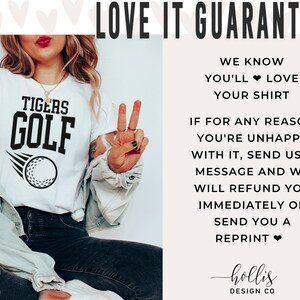 May include: White t-shirt with black text that reads "TIGERS GOLF" and a golf ball graphic. The text "LOVE IT GUARANTEE" is in black text on a white background. The text "WE KNOW YOU'LL LOVE YOUR SHIRT" is in black text on a white background. The text "IF FOR ANY REASON YOU'RE UNHAPPY WITH IT, SEND US A MESSAGE AND WE WILL REFUND YOU IMMEDIATELY OR SEND YOU A REPRINT" is in black text on a white background. The text "hollis DESIGN CO" is in black text on a white background.