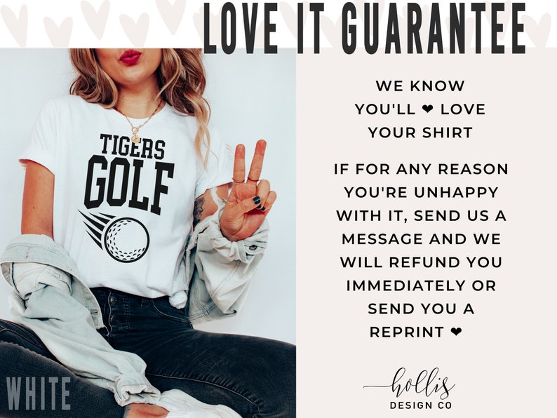 May include: White t-shirt with black text that reads "TIGERS GOLF" and a golf ball graphic. The text "LOVE IT GUARANTEE" is in black text on a white background. The text "WE KNOW YOU'LL LOVE YOUR SHIRT" is in black text on a white background. The text "IF FOR ANY REASON YOU'RE UNHAPPY WITH IT, SEND US A MESSAGE AND WE WILL REFUND YOU IMMEDIATELY OR SEND YOU A REPRINT" is in black text on a white background. The text "hollis DESIGN CO" is in black text on a white background.
