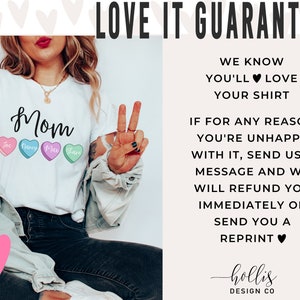 May include: White t-shirt with the word "Mom" and four candy hearts with the names "The", "Harry", "Max", and "Shane" printed on them. The text "LOVE IT GUARANTEE" is in the upper right corner of the image. The text "WE KNOW YOU'LL LOVE YOUR SHIRT" is below the guarantee text. The text "IF FOR ANY REASON YOU'RE UNHAPPY WITH IT, SEND US A MESSAGE AND WE WILL REFUND YOU IMMEDIATELY OR SEND YOU A REPRINT" is below the previous text. The text "hollis DESIGN CO" is at the bottom of the image.