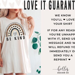 May include: A white t-shirt with a rainbow graphic featuring a leopard print design and the text "Be Kind". The graphic also includes a small heart in the center of the rainbow. The text "LOVE IT GUARANTEE" is at the top of the image. The text below the graphic reads "WE KNOW YOU'LL LOVE YOUR SHIRT. IF FOR ANY REASON YOU'RE UNHAPPY WITH IT, SEND US A MESSAGE AND WE WILL REFUND YOU IMMEDIATELY OR SEND YOU A REPRINT." The text "hollis DESIGN CO" is at the bottom of the image.