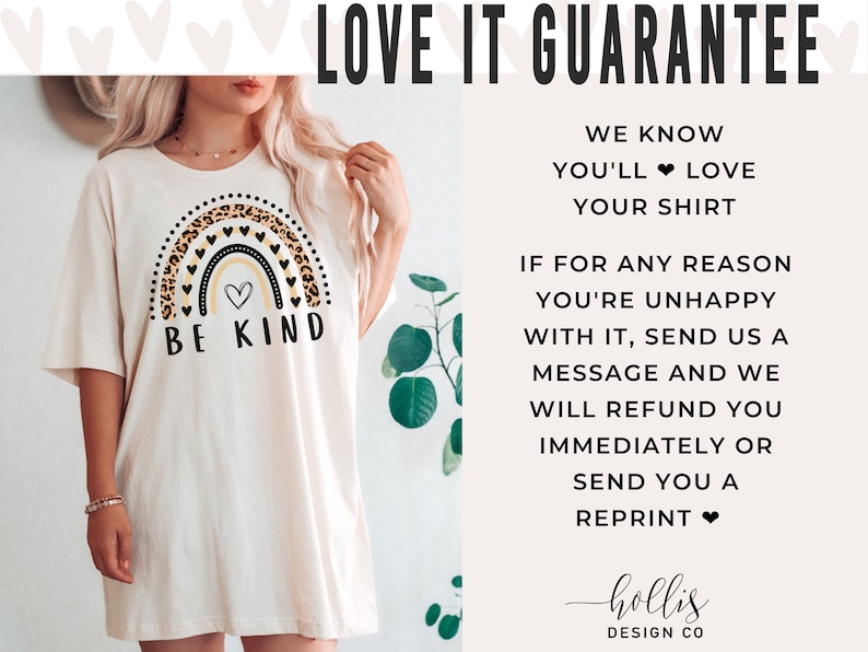 May include: A white t-shirt with a rainbow graphic featuring a leopard print design and the text "Be Kind". The graphic also includes a small heart in the center of the rainbow. The text "LOVE IT GUARANTEE" is at the top of the image. The text below the graphic reads "WE KNOW YOU'LL LOVE YOUR SHIRT. IF FOR ANY REASON YOU'RE UNHAPPY WITH IT, SEND US A MESSAGE AND WE WILL REFUND YOU IMMEDIATELY OR SEND YOU A REPRINT." The text "hollis DESIGN CO" is at the bottom of the image.