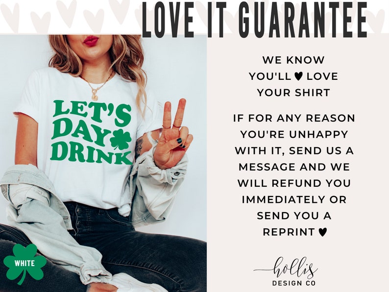May include: White t-shirt with green text that says "Let's Day Drink" and a green shamrock. The shirt is being worn by a person with a peace sign. The text "LOVE IT GUARANTEE" is at the top of the image. The text below the image says "WE KNOW YOU'LL LOVE YOUR SHIRT. IF FOR ANY REASON YOU'RE UNHAPPY WITH IT, SEND US A MESSAGE AND WE WILL REFUND YOU IMMEDIATELY OR SEND YOU A REPRINT." The text at the bottom of the image says "hollis DESIGN CO."