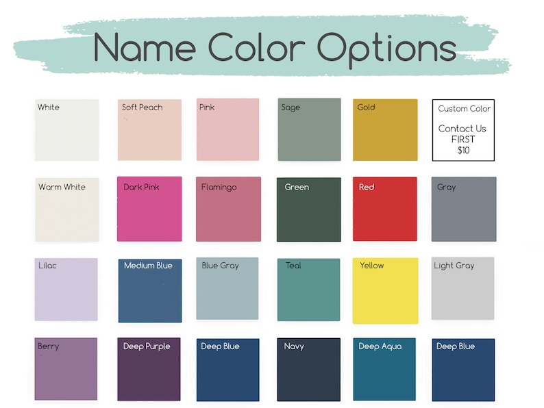 May include: A chart of 24 color options for a name. The colors include white, soft peach, pink, sage, gold, warm white, dark pink, flamingo, green, red, gray, lilac, medium blue, blue gray, teal, yellow, light gray, berry, deep purple, deep blue, navy, deep aqua, and deep blue. There is also an option for a custom color for an additional $10.